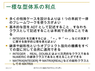 2011/3/7
一様な型体系の利点
 多くの特殊ケースを設けるよりは 1 つの単純で一律
のフレームワークを使う方がよい
 基本的な型を ADT として記述すること，すなわち
クラスとして記述することは単純で自然なことであ
る
 INTEGER を定義するには，「 + 」や「 <= 」などの演算子
に関する数学的公理を使えばよい
 継承や総称性というオブジェクト指向の機構をすべ
ての型に対して自然に適用できる
 INTEGER ， REAL, DOUBLE はより汎用的なクラスである
NUMERIC の継承クラスであると考えることができる
 MATRIX[INTEGER] や MATRIX[REAL] などの総称クラスと
しての MATRIX
9オブジェクト指向プログラミング入門 5
 