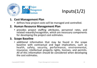Inputs(1/2)	
  
1.  Cost	
  Management	
  Plan	
  
•  deﬁnes	
  how	
  project	
  costs	
  will	
  be	
  managed	
  and	
  controlled.	
  	
  
2.  Human	
  Resource	
  Management	
  Plan	
  	
  
•  provides	
   project	
   staﬃng	
   aVributes,	
   personnel	
   rates,	
   and	
  
related	
  rewards/recogniHon,	
  which	
  are	
  necessary	
  components	
  
for	
  developing	
  the	
  project	
  cost	
  esHmates.	
  
3.  Scope	
  Baseline	
  	
  
•  addiHonal	
   informaHon	
   that	
   may	
   be	
   found	
   in	
   the	
   scope	
  
baseline	
   with	
   contractual	
   and	
   legal	
   implicaHons,	
   such	
   as	
  
health,	
   safety,	
   security,	
   performance,	
   environmental,	
  
insurance,	
   intellectual	
   property	
   rights,	
   licenses,	
   and	
   permits.	
  
All	
  of	
  this	
  informaHon	
  should	
  be	
  considered	
  when	
  developing	
  
the	
  cost	
  esHmates.	
  	
  
Copyright@STEVBROS	
   Project	
  Management	
  Fundamentals	
   11	
  
 