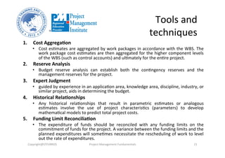 Tools	
  and	
  
techniques	
  
1.  Cost	
  Aggrega%on	
  	
  
•  Cost	
  esHmates	
  are	
  aggregated	
  by	
  work	
  packages	
  in	
  accordance	
  with	
  the	
  WBS.	
  The	
  
work	
  package	
  cost	
  esHmates	
  are	
  then	
  aggregated	
  for	
  the	
  higher	
  component	
  levels	
  
of	
  the	
  WBS	
  (such	
  as	
  control	
  accounts)	
  and	
  ulHmately	
  for	
  the	
  enHre	
  project.	
  	
  
2.  Reserve	
  Analysis	
  	
  
•  Budget	
   reserve	
   analysis	
   can	
   establish	
   both	
   the	
   conHngency	
   reserves	
   and	
   the	
  
management	
  reserves	
  for	
  the	
  project.	
  
3.  Expert	
  Judgment	
  	
  
•  guided	
  by	
  experience	
  in	
  an	
  applicaHon	
  area,	
  knowledge	
  area,	
  discipline,	
  industry,	
  or	
  
similar	
  project,	
  aids	
  in	
  determining	
  the	
  budget.	
  
4.  Historical	
  Rela%onships	
  	
  
•  Any	
   historical	
   relaHonships	
   that	
   result	
   in	
   parametric	
   esHmates	
   or	
   analogous	
  
esHmates	
   involve	
   the	
   use	
   of	
   project	
   characterisHcs	
   (parameters)	
   to	
   develop	
  
mathemaHcal	
  models	
  to	
  predict	
  total	
  project	
  costs.	
  
5.  Funding	
  Limit	
  Reconcilia%on	
  
•  The	
   expenditure	
   of	
   funds	
   should	
   be	
   reconciled	
   with	
   any	
   funding	
   limits	
   on	
   the	
  
commitment	
  of	
  funds	
  for	
  the	
  project.	
  A	
  variance	
  between	
  the	
  funding	
  limits	
  and	
  the	
  
planned	
  expenditures	
  will	
  someHmes	
  necessitate	
  the	
  rescheduling	
  of	
  work	
  to	
  level	
  
out	
  the	
  rate	
  of	
  expenditures.	
  
Copyright@STEVBROS	
   Project	
  Management	
  Fundamentals	
   21	
  
 