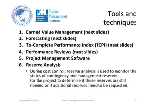 Tools	
  and	
  
techniques	
  
1.  Earned	
  Value	
  Management	
  (next	
  slides)	
  
2.  Forecas%ng	
  (next	
  slides)	
  
3.  To-­‐Complete	
  Performance	
  Index	
  (TCPI)	
  (next	
  slides)	
  
4.  Performance	
  Reviews	
  (next	
  slides)	
  
5.  Project	
  Management	
  So^ware	
  	
  
6.  Reserve	
  Analysis	
  	
  
•  During	
  cost	
  control,	
  reserve	
  analysis	
  is	
  used	
  to	
  monitor	
  the	
  
status	
  of	
  conHngency	
  and	
  management	
  reserves	
  	
  
for	
  the	
  project	
  to	
  determine	
  if	
  these	
  reserves	
  are	
  sHll	
  
needed	
  or	
  if	
  addiHonal	
  reserves	
  need	
  to	
  be	
  requested.	
  	
  
Copyright@STEVBROS	
   Project	
  Management	
  Fundamentals	
   27	
  
 