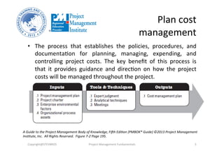 Plan	
  cost	
  
management	
  
•  The	
   process	
   that	
   establishes	
   the	
   policies,	
   procedures,	
   and	
  
documentaHon	
   for	
   planning,	
   managing,	
   expending,	
   and	
  
controlling	
   project	
   costs.	
   The	
   key	
   beneﬁt	
   of	
   this	
   process	
   is	
  
that	
   it	
   provides	
   guidance	
   and	
   direcHon	
   on	
   how	
   the	
   project	
  
costs	
  will	
  be	
  managed	
  throughout	
  the	
  project.	
  
Copyright@STEVBROS	
   Project	
  Management	
  Fundamentals	
   5	
  
A	
  Guide	
  to	
  the	
  Project	
  Management	
  Body	
  of	
  Knowledge,	
  FiBh	
  Edi9on	
  (PMBOK®	
  Guide)	
  ©2013	
  Project	
  Management	
  
Ins9tute,	
  Inc.	
  	
  All	
  Rights	
  Reserved.	
  	
  Figure	
  7-­‐2	
  Page	
  195.	
  
 