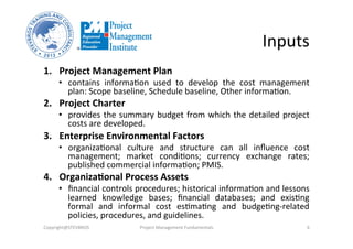 Inputs	
  
1.  Project	
  Management	
  Plan	
  	
  
•  contains	
   informaHon	
   used	
   to	
   develop	
   the	
   cost	
   management	
  
plan:	
  Scope	
  baseline,	
  Schedule	
  baseline,	
  Other	
  informaHon.	
  
2.  Project	
  Charter	
  	
  
•  provides	
  the	
  summary	
  budget	
  from	
  which	
  the	
  detailed	
  project	
  
costs	
  are	
  developed.	
  	
  
3.  Enterprise	
  Environmental	
  Factors	
  	
  
•  organizaHonal	
   culture	
   and	
   structure	
   can	
   all	
   inﬂuence	
   cost	
  
management;	
   market	
   condiHons;	
   currency	
   exchange	
   rates;	
  
published	
  commercial	
  informaHon;	
  PMIS.	
  
4.  Organiza%onal	
  Process	
  Assets	
  	
  
•  ﬁnancial	
  controls	
  procedures;	
  historical	
  informaHon	
  and	
  lessons	
  
learned	
   knowledge	
   bases;	
   ﬁnancial	
   databases;	
   and	
   exisHng	
  
formal	
   and	
   informal	
   cost	
   esHmaHng	
   and	
   budgeHng-­‐related	
  
policies,	
  procedures,	
  and	
  guidelines.	
  	
  
Copyright@STEVBROS	
   Project	
  Management	
  Fundamentals	
   6	
  
 