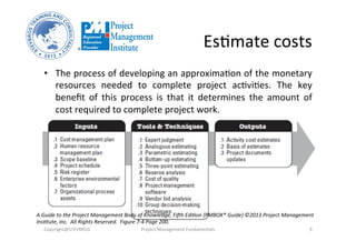EsHmate	
  costs	
  
•  The	
  process	
  of	
  developing	
  an	
  approximaHon	
  of	
  the	
  monetary	
  
resources	
   needed	
   to	
   complete	
   project	
   acHviHes.	
   The	
   key	
  
beneﬁt	
   of	
   this	
   process	
   is	
   that	
   it	
   determines	
   the	
   amount	
   of	
  
cost	
  required	
  to	
  complete	
  project	
  work.	
  
Copyright@STEVBROS	
   Project	
  Management	
  Fundamentals	
   9	
  
A	
  Guide	
  to	
  the	
  Project	
  Management	
  Body	
  of	
  Knowledge,	
  FiBh	
  Edi9on	
  (PMBOK®	
  Guide)	
  ©2013	
  Project	
  Management	
  
Ins9tute,	
  Inc.	
  	
  All	
  Rights	
  Reserved.	
  	
  Figure	
  7-­‐4	
  Page	
  200.	
  
 