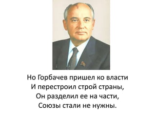 Но Горбачев пришел ко власти
И перестроил строй страны,
Он разделил ее на части,
Союзы стали не нужны.
 