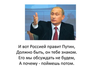 И вот Россией правит Путин,
Должно быть, он тебе знаком.
Его мы обсуждать не будем,
А почему - поймешь потом.
 
