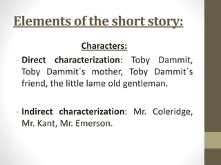 Elements of the short story:
Characters:
- Direct characterization: Toby Dammit,
Toby Dammit´s mother, Toby Dammit´s
friend, the little lame old gentleman.
- Indirect characterization: Mr. Coleridge,
Mr. Kant, Mr. Emerson.
 