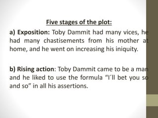 Five stages of the plot:
a) Exposition: Toby Dammit had many vices, he
had many chastisements from his mother at
home, and he went on increasing his iniquity.
b) Rising action: Toby Dammit came to be a man
and he liked to use the formula “I´ll bet you so
and so” in all his assertions.
 