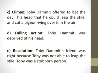 c) Climax: Toby Dammit offered to bet the
devil his head that he could leap the stile,
and cut a pigeon-wing over it in the air.
d) Falling action: Toby Dammit was
deprived of his head.
e) Resolution: Toby Dammit´s friend was
right because Toby was not able to leap the
stile; Toby was a stubborn person.
 