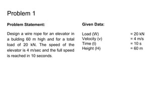 Problem 1
Problem Statement:
Design a wire rope for an elevator in
a bulding 60 m high and for a total
load of 20 kN. The speed of the
elevator is 4 m/sec and the full speed
is reached in 10 seconds.
Given Data:
Load (W) = 20 kN
Velocity (v) = 4 m/s
Time (t) = 10 s
Height (H) = 60 m
 