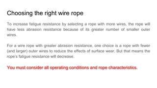 Choosing the right wire rope
To increase fatigue resistance by selecting a rope with more wires, the rope will
have less abrasion resistance because of its greater number of smaller outer
wires.
For a wire rope with greater abrasion resistance, one choice is a rope with fewer
(and larger) outer wires to reduce the effects of surface wear. But that means the
rope’s fatigue resistance will decrease.
You must consider all operating conditions and rope characteristics.
 