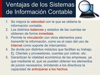 Ventajas de los Sistemas
de Información Contable
1. Se mejora la velocidad con la que se obtiene la
información contable.
2. Los distintos balances y estados de las cuentas se
obtienen de forma inmediata.
3. Permite la vinculación con otros elementos para
transmitir la información, como es el caso del uso de
Internet como soporte de intercambio.
4. Se divide por distintos módulos que facilitan su trabajo,
Ej. Clientes y proveedores, cuentas por cobrar, etc.
5. Garantizan la vitalidad económica de las empresas, ya
que mediante el, que se pueden obtener los elementos
de juicios necesarios, brindando a los directivos la
capacidad de anticiparse a los hechos.
 