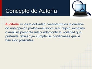 Concepto de Autoría
Auditoría => es la actividad consistente en la emisión
de una opinión profesional sobre si el objeto sometido
a análisis presenta adecuadamente la realidad que
pretende reflejar y/o cumple las condiciones que le
han sido prescritas.
 
