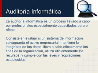Auditoría Informática
La auditoría informática es un proceso llevado a cabo
por profesionales especialmente capacitados para el
efecto.
Consiste en evaluar si un sistema de información
salvaguarda el activo empresarial, mantiene la
integridad de los datos, lleva a cabo eficazmente los
fines de la organización, utiliza eficientemente los
recursos, y cumple con las leyes y regulaciones
establecidas.
 