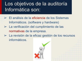 Los objetivos de la auditoría
Informática son:
➢ El análisis de la eficiencia de los Sistemas
Informáticos. (software y hardware)
➢ La verificación del cumplimiento de las
normativas de la empresa.
➢ La revisión de la eficaz gestión de los recursos
informáticos.
 