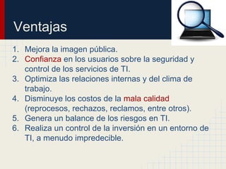 Ventajas
1. Mejora la imagen pública.
2. Confianza en los usuarios sobre la seguridad y
control de los servicios de TI.
3. Optimiza las relaciones internas y del clima de
trabajo.
4. Disminuye los costos de la mala calidad
(reprocesos, rechazos, reclamos, entre otros).
5. Genera un balance de los riesgos en TI.
6. Realiza un control de la inversión en un entorno de
TI, a menudo impredecible.
 