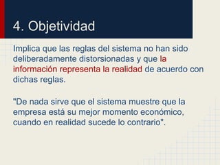 4. Objetividad
Implica que las reglas del sistema no han sido
deliberadamente distorsionadas y que la
información representa la realidad de acuerdo con
dichas reglas.
"De nada sirve que el sistema muestre que la
empresa está su mejor momento económico,
cuando en realidad sucede lo contrario".
 