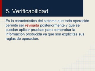 Es la característica del sistema que toda operación
permite ser revisada posteriormente y que se
puedan aplicar pruebas para comprobar la
información producida ya que son explícitas sus
reglas de operación.
5. Verificabilidad
 