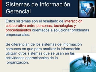 Sistemas de Información
Gerencial
Estos sistemas son el resultado de interacción
colaborativa entre personas, tecnologías y
procedimientos orientados a solucionar problemas
empresariales.
Se diferencian de los sistemas de información
comunes en que para analizar la información
utilizan otros sistemas que se usan en las
actividades operacionales de la
organización.
 