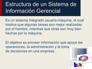Estructura de un Sistema de
Información Gerencial
Es un sistema integrado usuario-máquina, el cual
implica que algunas tareas son mejor realizadas
por el hombre, mientras que otras son muy bien
hechas por la máquina.
El objetivo es proveer información que apoye las
operaciones, la administración y la toma
de decisiones en una empresa.
 