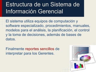 Estructura de un Sistema de
Información Gerencial
El sistema utiliza equipos de computación y
software especializado, procedimientos, manuales,
modelos para el análisis, la planificación, el control
y la toma de decisiones, además de bases de
datos.
Finalmente reportes sencillos de
interpretar para los Gerentes.
 