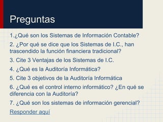 Preguntas
1.¿Qué son los Sistemas de Información Contable?
2. ¿Por qué se dice que los Sistemas de I.C., han
trascendido la función financiera tradicional?
3. Cite 3 Ventajas de los Sistemas de I.C.
4. ¿Qué es la Auditoría Informática?
5. Cite 3 objetivos de la Auditoría Informática
6. ¿Qué es el control interno informático? ¿En qué se
diferencia con la Auditoría?
7. ¿Qué son los sistemas de información gerencial?
Responder aquí
 