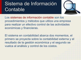 Sistema de Información
Contable
Los sistemas de información contable son los
procedimientos y métodos que utiliza una empresa
para realizar un efectivo control de las actividades
económicas y financieras.
El sistema en contabilidad abarca dos momentos, el
primero se proyecta sobre la contabilidad externa y el
resultado de la gestión económica y el segundo se
vuelca al análisis y control de los costos.
 