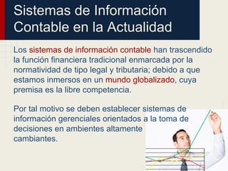 Sistemas de Información
Contable en la Actualidad
Los sistemas de información contable han trascendido
la función financiera tradicional enmarcada por la
normatividad de tipo legal y tributaria; debido a que
estamos inmersos en un mundo globalizado, cuya
premisa es la libre competencia.
Por tal motivo se deben establecer sistemas de
información gerenciales orientados a la toma de
decisiones en ambientes altamente
cambiantes.
 