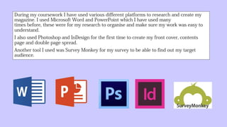 During my coursework I have used various different platforms to research and
create my magazine. I used Microsoft Word and PowerPoint which I have
used many times before, these were for my research to organise and make
sure my work was easy to understand.
I also used Photoshop and InDesign for the first time to create my front
cover, contents page and double page spread.
Another tool I used was Survey Monkey for my survey to be able to find
out my target audience.
 