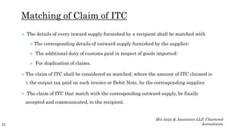 Matching of Claim of ITC
 The details of every inward supply furnished by a recipient shall be matched with
 The corresponding details of outward supply furnished by the supplier;
 The additional duty of customs paid in respect of goods imported;
 For duplication of claims.
 The claim of ITC shall be considered as matched, where the amount of ITC claimed is
≤ the output tax paid on such invoice or Debit Note, by the corresponding supplier.
 The claim of ITC that match with the corresponding outward supply, be finally
accepted and communicated, to the recipient.
11
M/s Asija & Associates LLP, Chartered
Accountants
 