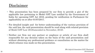 Disclaimer
• This presentation has been prepared by our firm to provide a gist of the
applicable law pertaining to Model GST Law notified by the Government of
India for upcoming GST Act 2016, pending for ratification in Parliament for
applicability on or after 01/07/2017.
• For detailed insight and for better understanding of the various provision of
the said law, the said presentation should be read along with related provision
of Model GST Law 2016(amended in November, 2016).
• Neither our firm nor any partner or employee or article of our firm shall
responsible for any decision taken on the basis of the said presentation and
without obtaining any professional guidance or consultation on the matter for
which reliance was made on this presentation.
16
M/s Asija & Associates LLP, Chartered
Accountants
 