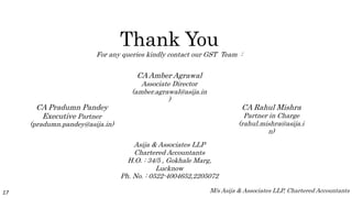 Thank You
For any queries kindly contact our GST Team :
17
Asija & Associates LLP
Chartered Accountants
H.O. : 34/5 , Gokhale Marg,
Lucknow
Ph. No. : 0522-4004652,2205072
CA Pradumn Pandey
Executive Partner
(pradumn.pandey@asija.in)
CA Rahul Mishra
Partner in Charge
(rahul.mishra@asija.i
n)
CA Amber Agrawal
Associate Director
(amber.agrawal@asija.in
)
M/s Asija & Associates LLP, Chartered Accountants
 