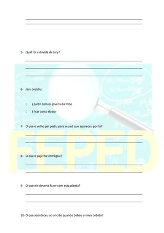 _______________________________________________________________________
_______________________________________________________________________
5- Qual foi a dúvida de Jary?
_______________________________________________________________________
_______________________________________________________________________
_______________________________________________________________________
6- Jary decidiu:
( ) partir com os jovens da tribo
( ) ficar junto do pai
7- O que o velho pai pediu para o pajé que apareceu por lá?
_______________________________________________________________________
_______________________________________________________________________
8- O que o pajé lhe entregou?
_______________________________________________________________________
_______________________________________________________________________
9- O que ele deveria fazer com esta planta?
_______________________________________________________________________
_______________________________________________________________________
10- O que aconteceu ao ancião quando bebeu a nova bebida?
 