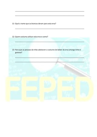 _______________________________________________________________________
_______________________________________________________________________
11- Qual o nome que os brancos deram para esta erva?
_______________________________________________________________________
12- Quem costuma utilizar esta erva e como?
_______________________________________________________________________
13- Para que as pessoas da tribo adotaram o costume de beber da erva amarga tinha e
gostosa?
_______________________________________________________________________
_______________________________________________________________________
 