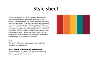Style sheet
I chose these range of colours because, I think these
sorts of colours would add more attraction to my
product, I also think that the colour the magazine would
really tell the reader a lot about it before they open the
page. For example, if I did a film magazine on romance
and gave my magazine a red background this would tell
the reader that the magazine had something to do with
love and affection , I would use these colours on the
background of my product, and behind my masthead if I
wanted to garb the audiences attention.
Fonts.
The fonts I will use on my magazine will attract the
attention of my audience.
Arial Black, Font for my masthead
Bernard MT Con, Font for my sub-heading
Charlemagne std, font for my main story
 