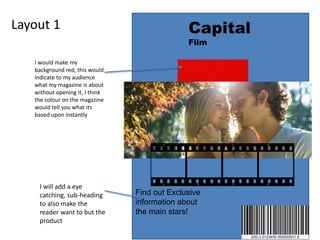Layout 1
I would make my
background red, this would
indicate to my audience
what my magazine is about
without opening it, I think
the colour on the magazine
would tell you what its
based upon instantly
Capital
Film
Find out Exclusive
information about
the main stars!
I will add a eye
catching, sub-heading
to also make the
reader want to but the
product
 