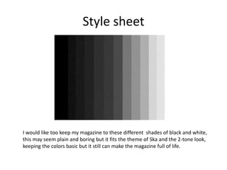 Style sheet
I would like too keep my magazine to these different shades of black and white,
this may seem plain and boring but it fits the theme of Ska and the 2-tone look,
keeping the colors basic but it still can make the magazine full of life.
 