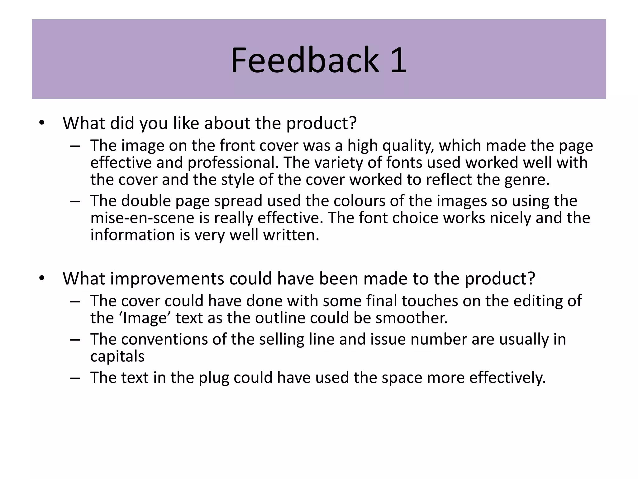 Feedback 1
• What did you like about the product?
– The image on the front cover was a high quality, which made the page
effective and professional. The variety of fonts used worked well with
the cover and the style of the cover worked to reflect the genre.
– The double page spread used the colours of the images so using the
mise-en-scene is really effective. The font choice works nicely and the
information is very well written.
• What improvements could have been made to the product?
– The cover could have done with some final touches on the editing of
the ‘Image’ text as the outline could be smoother.
– The conventions of the selling line and issue number are usually in
capitals
– The text in the plug could have used the space more effectively.
 