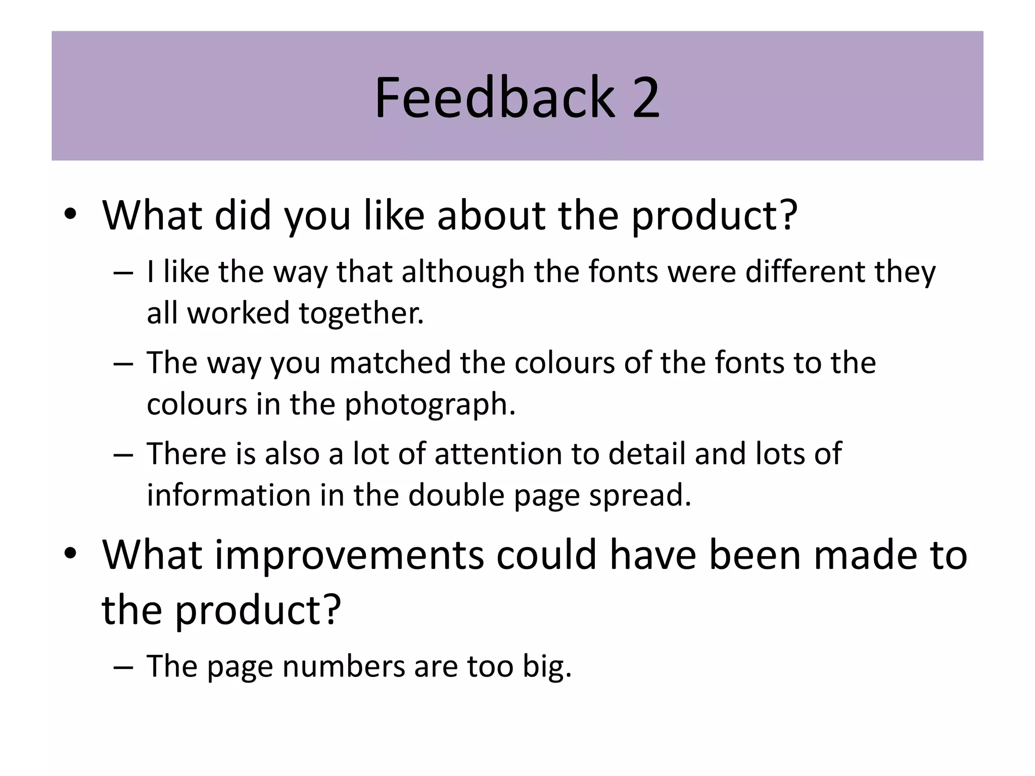 Feedback 2
• What did you like about the product?
– I like the way that although the fonts were different they
all worked together.
– The way you matched the colours of the fonts to the
colours in the photograph.
– There is also a lot of attention to detail and lots of
information in the double page spread.
• What improvements could have been made to
the product?
– The page numbers are too big.
 