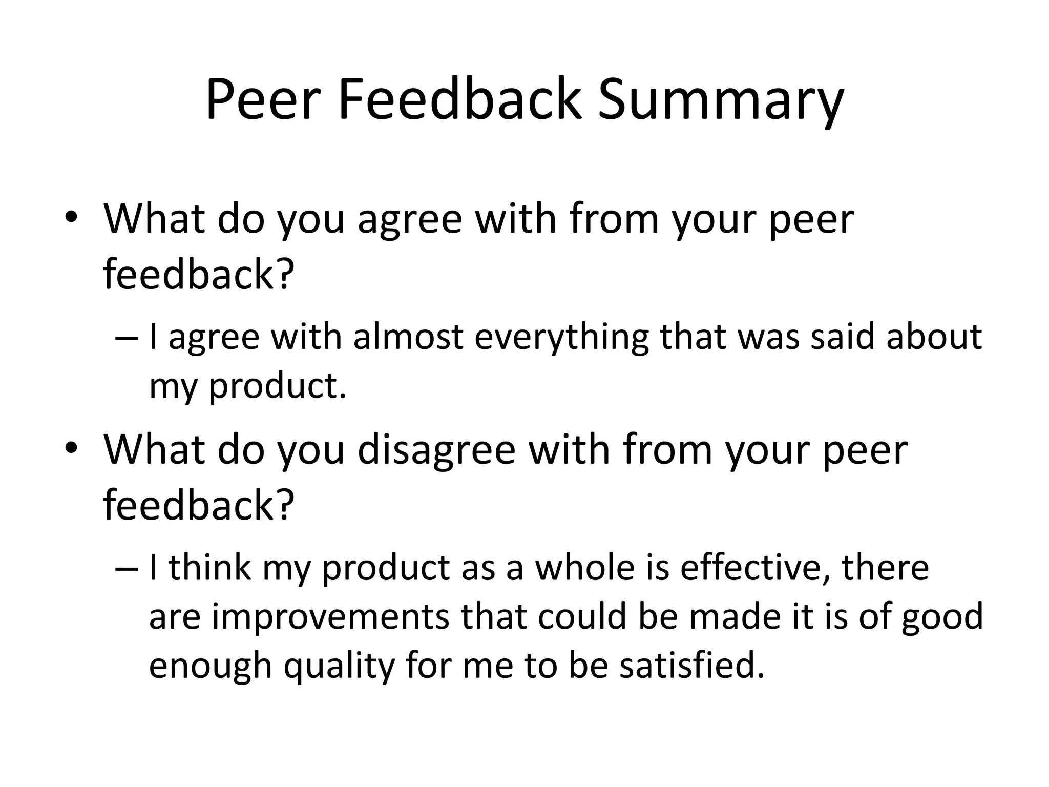 Peer Feedback Summary
• What do you agree with from your peer
feedback?
– I agree with almost everything that was said about
my product.
• What do you disagree with from your peer
feedback?
– I think my product as a whole is effective, there
are improvements that could be made it is of good
enough quality for me to be satisfied.
 