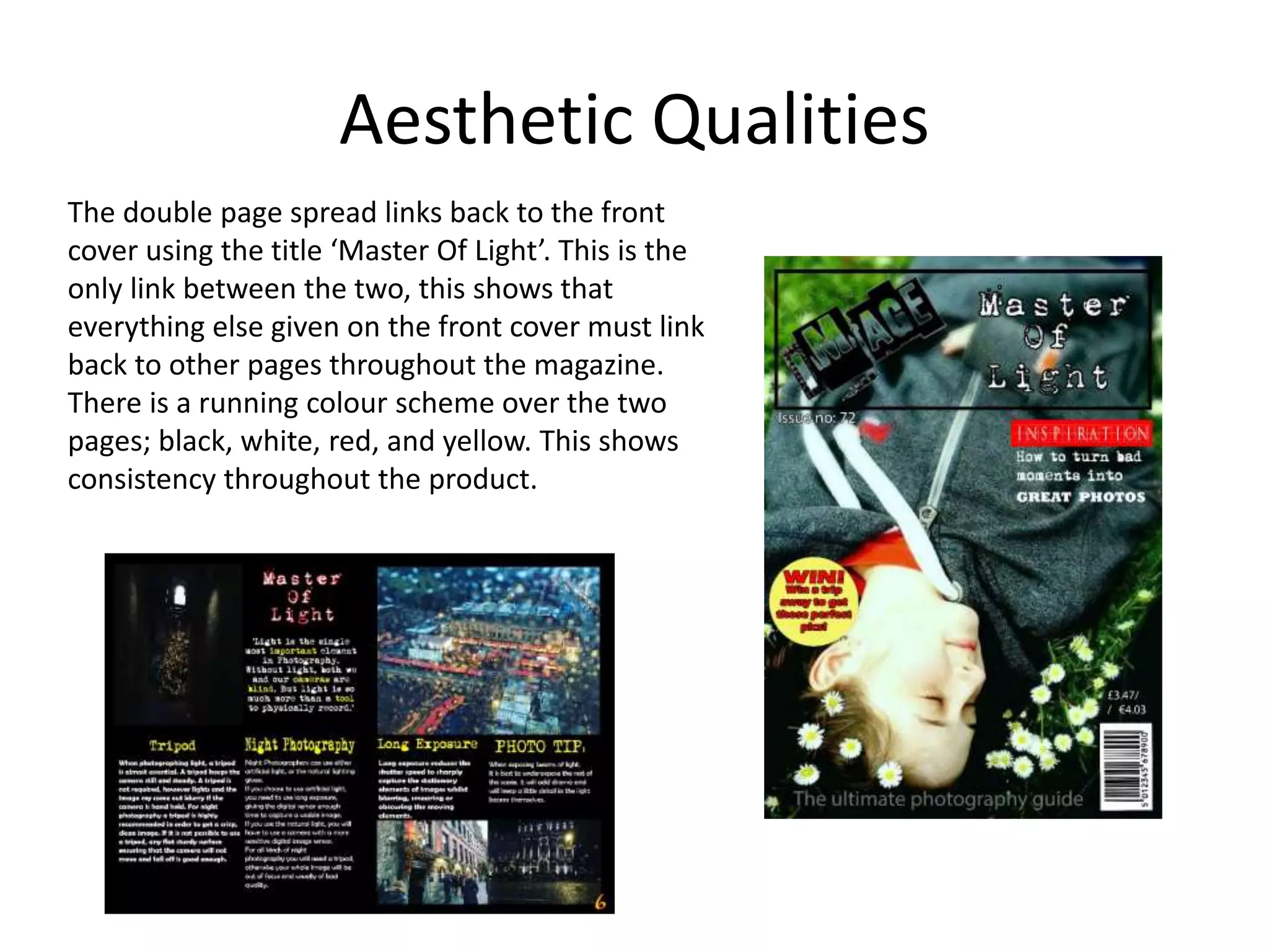 Aesthetic Qualities
The double page spread links back to the front
cover using the title ‘Master Of Light’. This is the
only link between the two, this shows that
everything else given on the front cover must link
back to other pages throughout the magazine.
There is a running colour scheme over the two
pages; black, white, red, and yellow. This shows
consistency throughout the product.
 