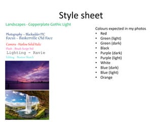 Style sheet
Photography – Blackadder ITC
Landscapes - Copperplate Gothic Light
Camera - Harlow Solid Italic
Lighting - Ravie
Focus - Baskerville Old Face
Flash - Brush Script Std
Editing - Buxton Sketch
Colours expected in my photos
• Red
• Green (light)
• Green (dark)
• Black
• Purple (dark)
• Purple (light)
• White
• Blue (dark)
• Blue (light)
• Orange
 
