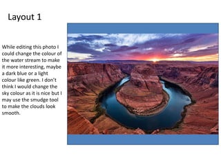 Layout 1
While editing this photo I
could change the colour of
the water stream to make
it more interesting, maybe
a dark blue or a light
colour like green. I don’t
think I would change the
sky colour as it is nice but I
may use the smudge tool
to make the clouds look
smooth.
 