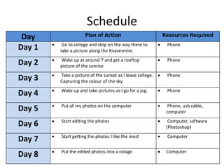Schedule
Day Plan of Action Resources Required
Day 1  Go to college and stop on the way there to
take a picture along the Knavesmire.
 Phone
Day 2  Wake up at around 7 and get a rooftop
picture of the sunrise
 Phone
Day 3  Take a picture of the sunset as I leave college.
Capturing the colour of the sky.
 Phone
Day 4  Wake up and take pictures as I go for a jog.  Phone
Day 5  Put all my photos on the computer  Phone, usb cable,
computer
Day 6  Start editing the photos  Computer, software
(Photoshop)
Day 7  Start getting the photos I like the most  Computer
Day 8  Put the edited photos into a colage  Computer
 