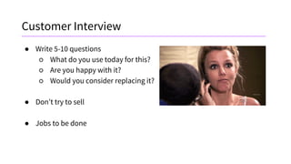 Customer Interview
● Write 5-10 questions
○ What do you use today for this?
○ Are you happy with it?
○ Would you consider replacing it?
● Don’t try to sell
● Jobs to be done
 