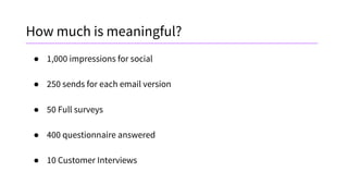 How much is meaningful?
● 1,000 impressions for social
● 250 sends for each email version
● 50 Full surveys
● 400 questionnaire answered
● 10 Customer Interviews
 