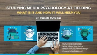 STUDYING MEDIA PSYCHOLOGY AT FIELDING
WHAT IS IT AND HOW IT WILL HELP YOU
PRUTLEDGE@FIELDING.EDU
Twitter: @pamelarutledge
Linkedin.com/in/pamelarutledge
www.pamelarutledge.com
Dr. Pamela Rutledge
 