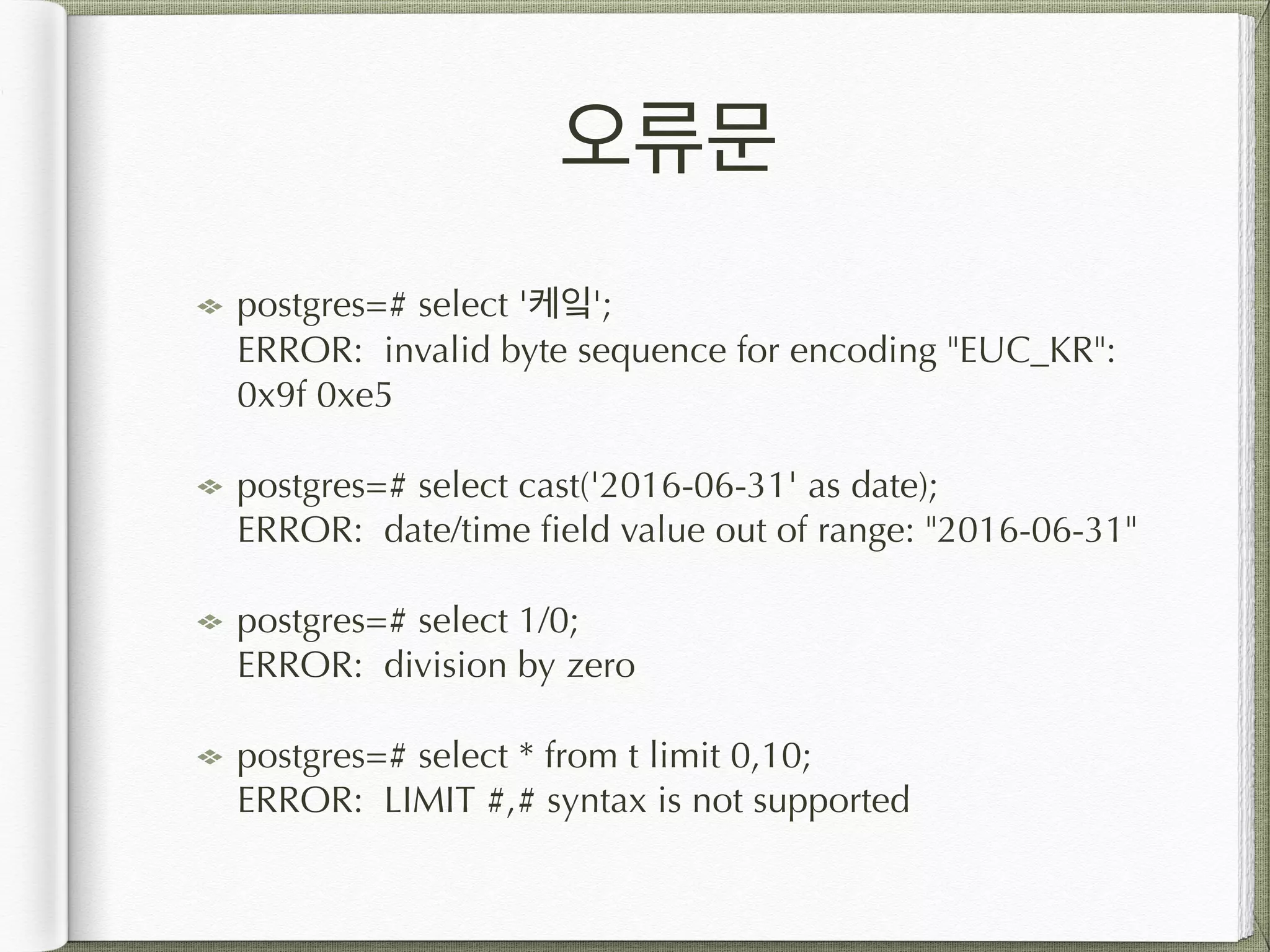 오류문 postgres=# select '케잌';  ERROR: invalid byte sequence for encoding "EUC_KR": 0x9f 0xe5 postgres=# select cast('2016-06-31' as date);  ERROR: date/time field value out of range: "2016-06-31" postgres=# select 1/0;  ERROR: division by zero postgres=# select * from t limit 0,10;  ERROR: LIMIT #,# syntax is not supported 