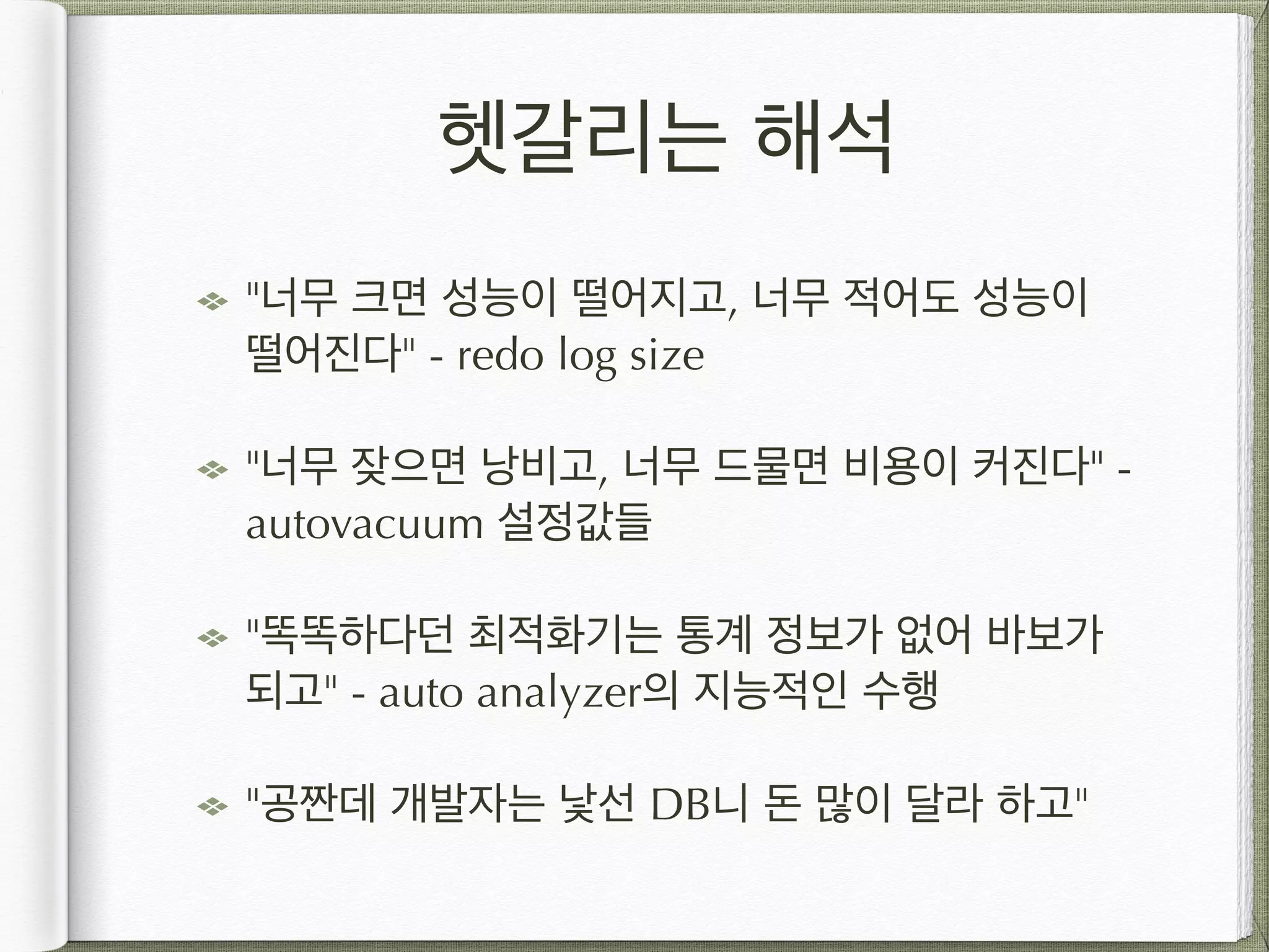 헷갈리는 해석 "너무 크면 성능이 떨어지고, 너무 적어도 성능이 떨어진다" - redo log size "너무 잦으면 낭비고, 너무 드물면 비용이 커진다" - autovacuum 설정값들 "똑똑하다던 최적화기는 통계 정보가 없어 바보가 되고" - auto analyzer의 지능적인 수행 "공짠데 개발자는 낯선 DB니 돈 많이 달라 하고" 