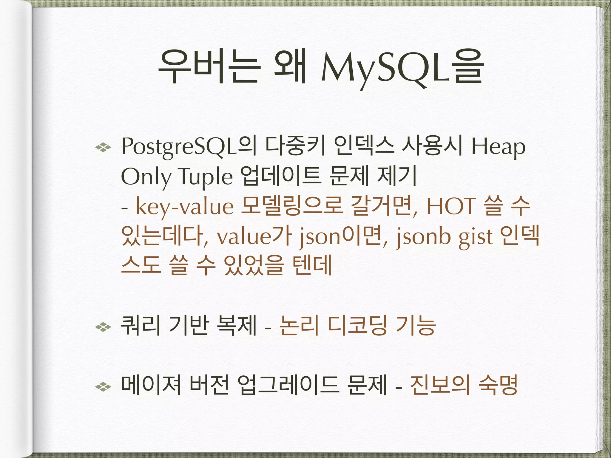 우버는 왜 MySQL을 PostgreSQL의 다중키 인덱스 사용시 Heap Only Tuple 업데이트 문제 제기  - key-value 모델링으로 갈거면, HOT 쓸 수 있는데다, value가 json이면, jsonb gist 인덱 스도 쓸 수 있었을 텐데 쿼리 기반 복제 - 논리 디코딩 기능 메이져 버전 업그레이드 문제 - 진보의 숙명 