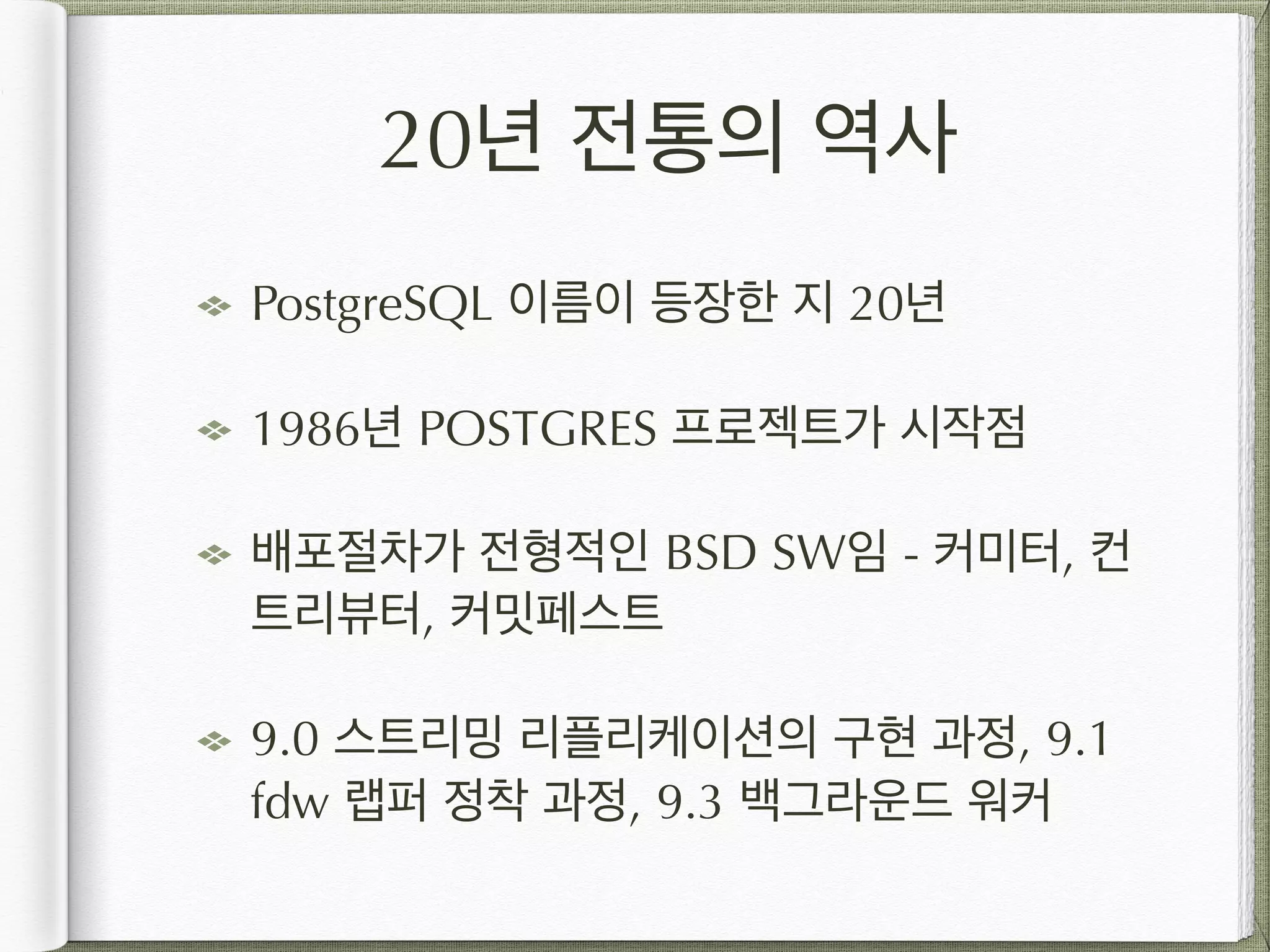 20년 전통의 역사 PostgreSQL 이름이 등장한 지 20년 1986년 POSTGRES 프로젝트가 시작점 배포절차가 전형적인 BSD SW임 - 커미터, 컨 트리뷰터, 커밋페스트 9.0 스트리밍 리플리케이션의 구현 과정, 9.1 fdw 랩퍼 정착 과정, 9.3 백그라운드 워커 